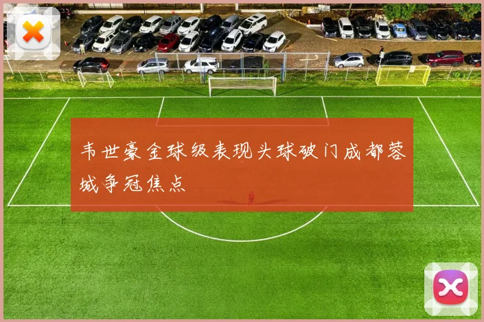 韦世豪金球级表现头球破门成都蓉城争冠焦点