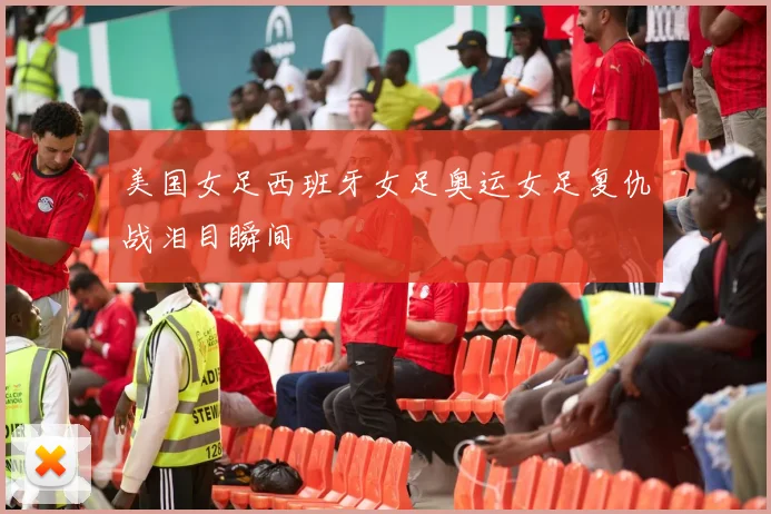 美国女足西班牙女足奥运女足复仇战泪目瞬间