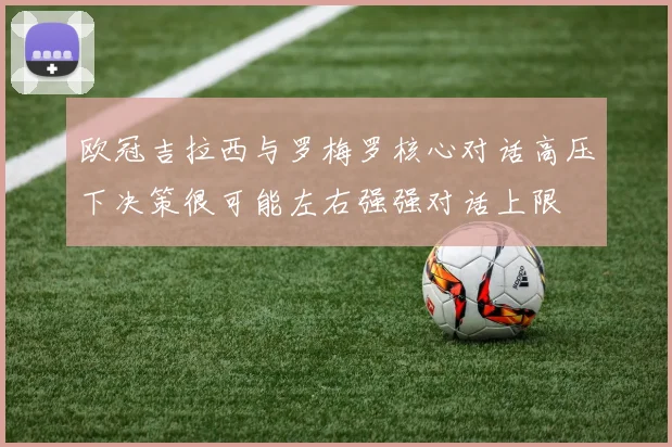 欧冠吉拉西与罗梅罗核心对话高压下决策很可能左右强强对话上限