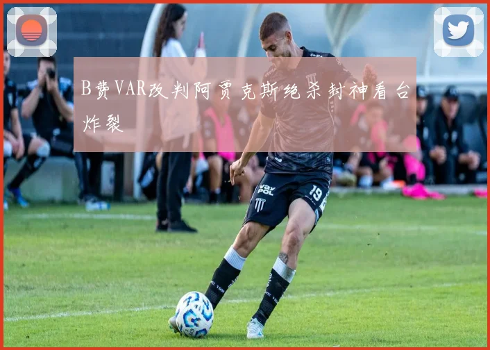 B费VAR改判阿贾克斯绝杀封神看台炸裂