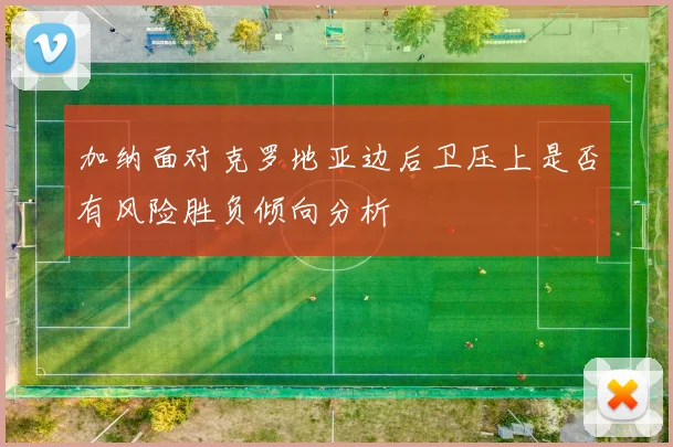 加纳面对克罗地亚边后卫压上是否有风险胜负倾向分析