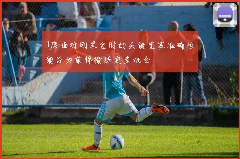 B席面对刚果金时的关键直塞准确性能否为前锋输送更多机会