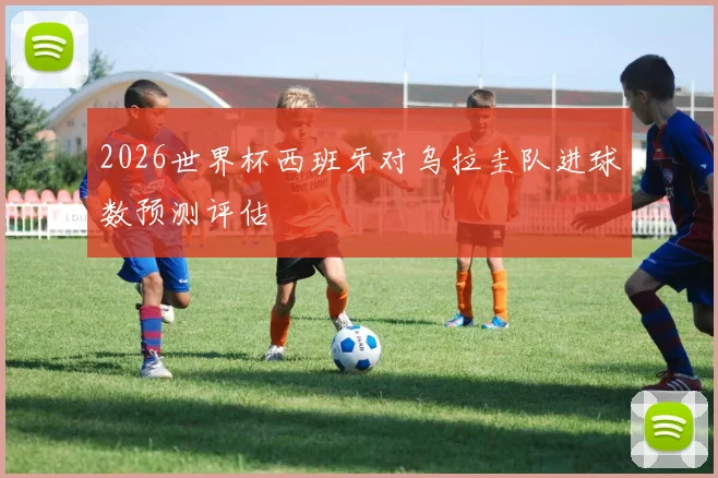 2026世界杯西班牙对乌拉圭队进球数预测评估