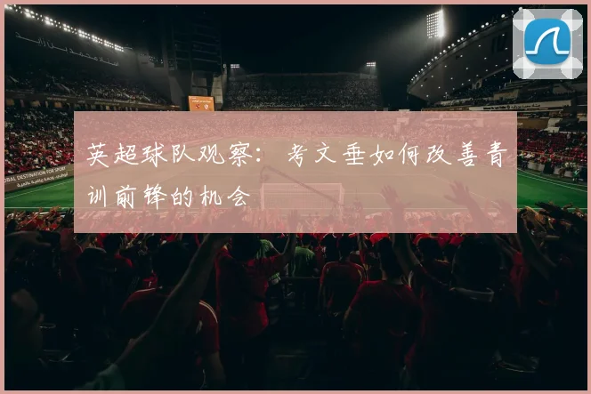 英超球队观察:考文垂如何改善青训前锋的机会