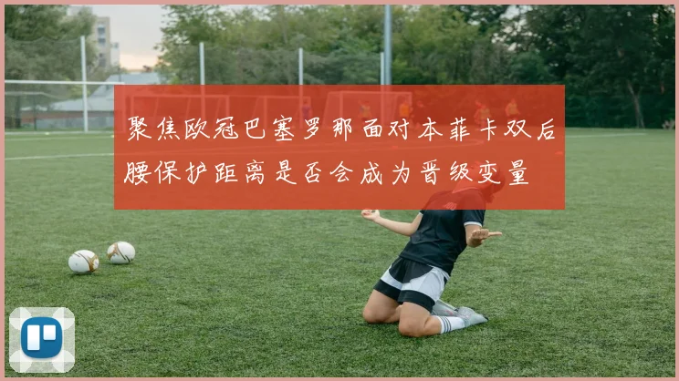 聚焦欧冠巴塞罗那面对本菲卡双后腰保护距离是否会成为晋级变量