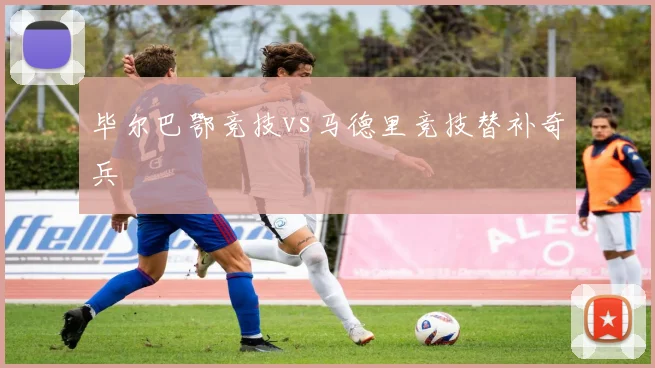 毕尔巴鄂竞技vs马德里竞技替补奇兵