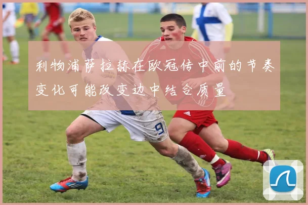 利物浦萨拉赫在欧冠传中前的节奏变化可能改变边中结合质量