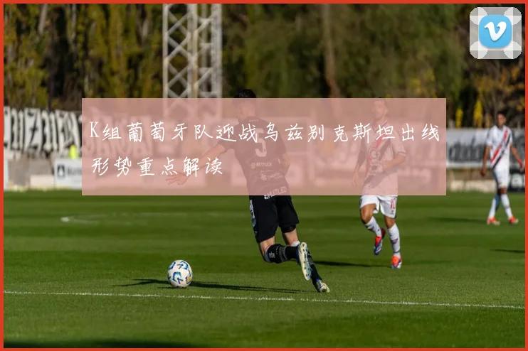 K组葡萄牙队迎战乌兹别克斯坦出线形势重点解读