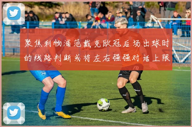 聚焦利物浦范戴克欧冠后场出球时的线路判断或将左右强强对话上限