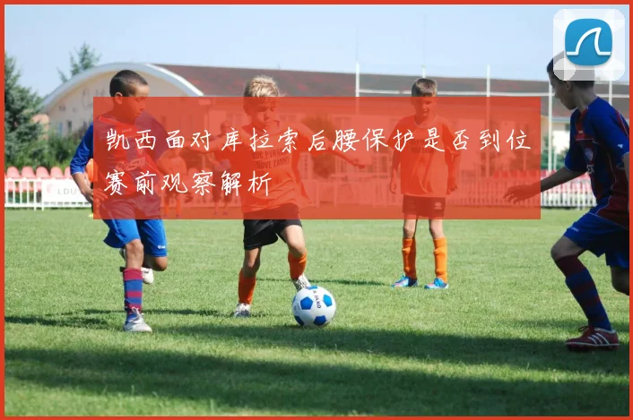 凯西面对库拉索后腰保护是否到位赛前观察解析