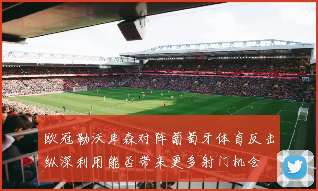 欧冠勒沃库森对阵葡萄牙体育反击纵深利用能否带来更多射门机会