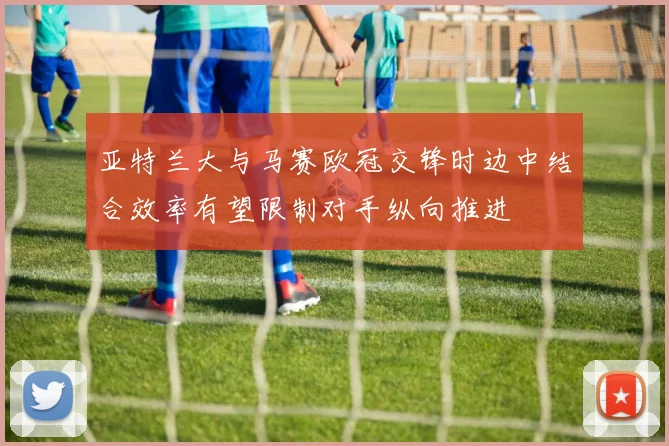 亚特兰大与马赛欧冠交锋时边中结合效率有望限制对手纵向推进