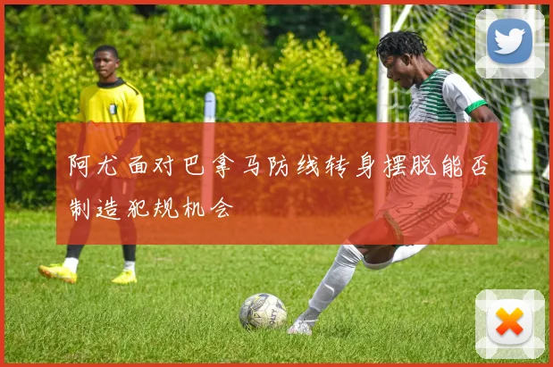 阿尤面对巴拿马防线转身摆脱能否制造犯规机会