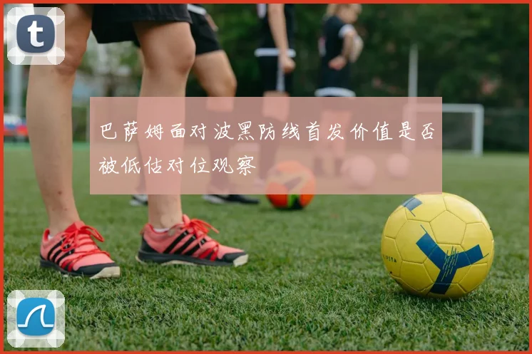 巴萨姆面对波黑防线首发价值是否被低估对位观察