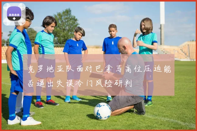 克罗地亚队面对巴拿马高位压迫能否逼出失误冷门风险研判