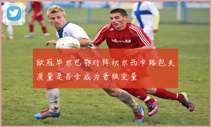 欧冠毕尔巴鄂对阵切尔西中路包夹质量是否会成为晋级变量