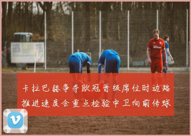 卡拉巴赫争夺欧冠晋级席位时边路推进速度会重点检验中卫向前传球