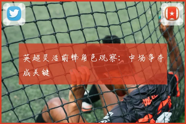 英超灵活前锋角色观察:中场争夺成关键