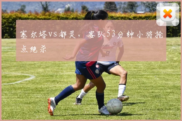 塞尔塔vs都灵,客队53分钟小将抢点绝杀