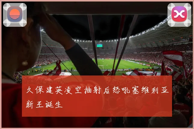 久保建英凌空抽射后怒吼塞维利亚新王诞生