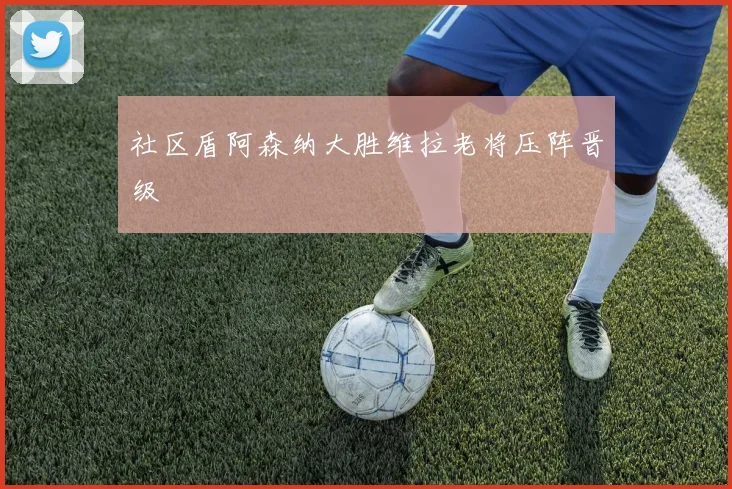 社区盾阿森纳大胜维拉老将压阵晋级