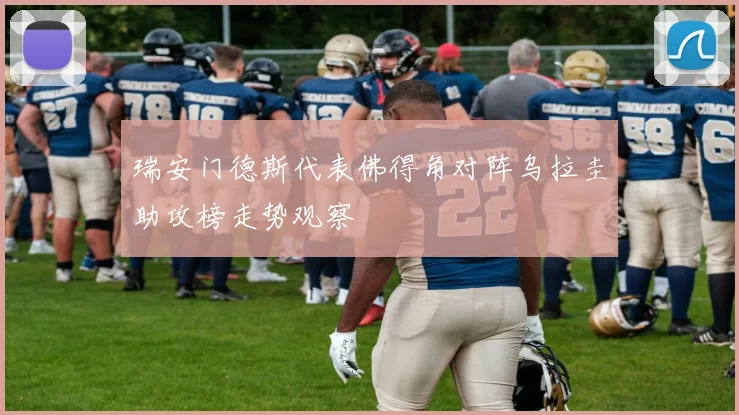 瑞安门德斯代表佛得角对阵乌拉圭助攻榜走势观察